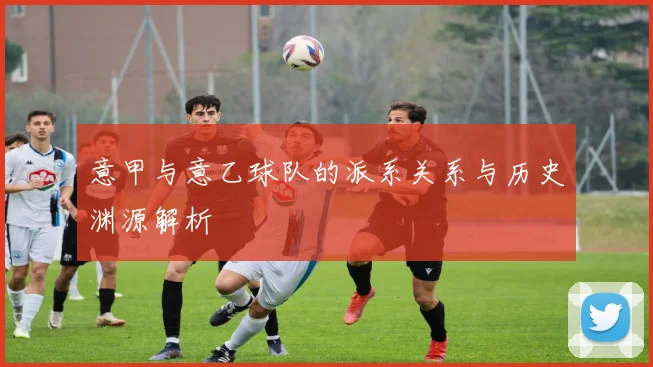 意甲与意乙球队的派系关系与历史渊源解析