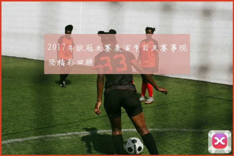 2017年欧冠决赛表演节目及赛事现场精彩回顾