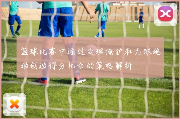 篮球比赛中通过合理掩护和无球跑动创造得分机会的策略解析