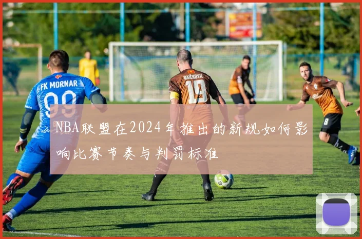 NBA联盟在2024年推出的新规如何影响比赛节奏与判罚标准