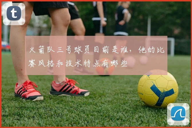 火箭队三号球员目前是谁，他的比赛风格和技术特点有哪些