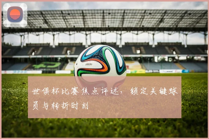 世俱杯比赛焦点评述，锁定关键球员与转折时刻